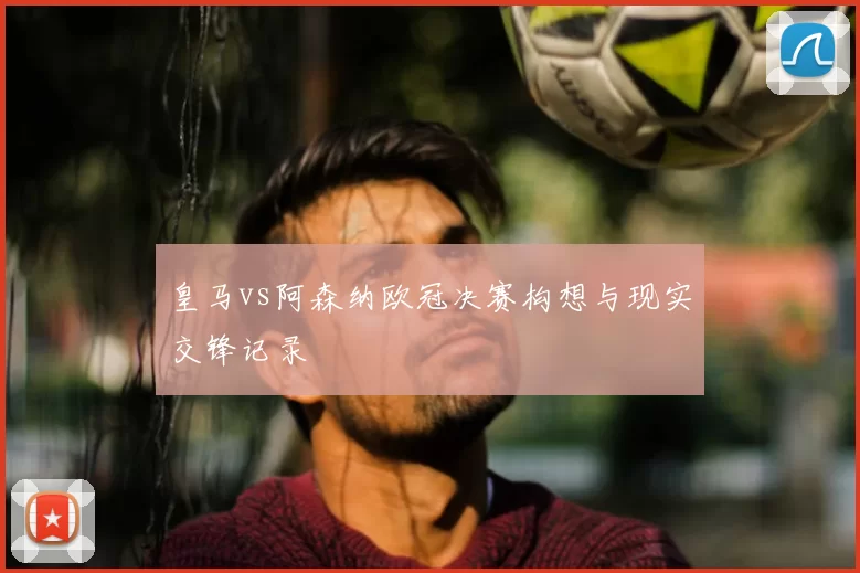 皇马vs阿森纳欧冠决赛构想与现实交锋记录