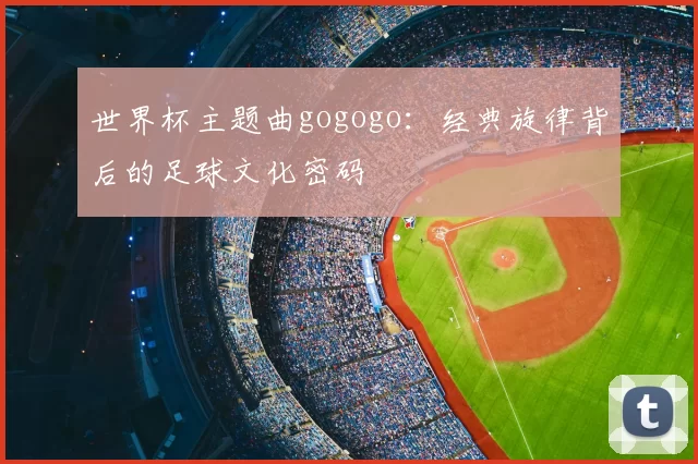 世界杯主题曲gogogo：经典旋律背后的足球文化密码