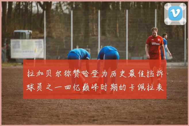 拉加贝尔称赞哈登为历史最佳挡拆球员之一回忆巅峰时期的卡佩拉表现