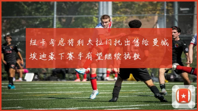 纽卡考虑将利夫拉门托出售给曼城埃迪豪下赛季有望继续执教