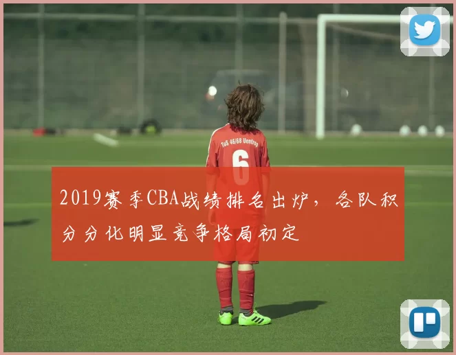 2019赛季CBA战绩排名出炉，各队积分分化明显竞争格局初定