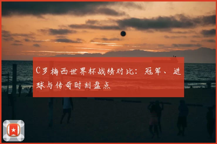 C罗梅西世界杯战绩对比：冠军、进球与传奇时刻盘点