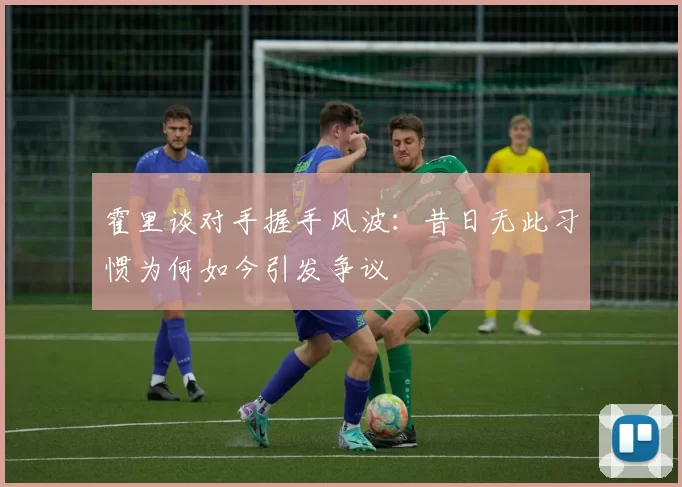 霍里谈对手握手风波:昔日无此习惯为何如今引发争议