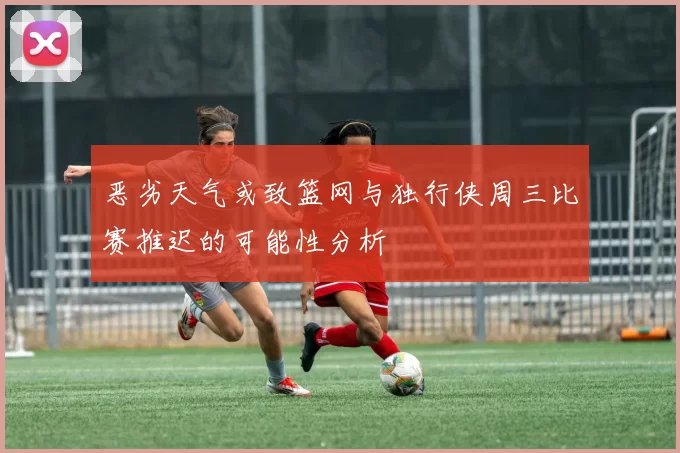 恶劣天气或致篮网与独行侠周三比赛推迟的可能性分析