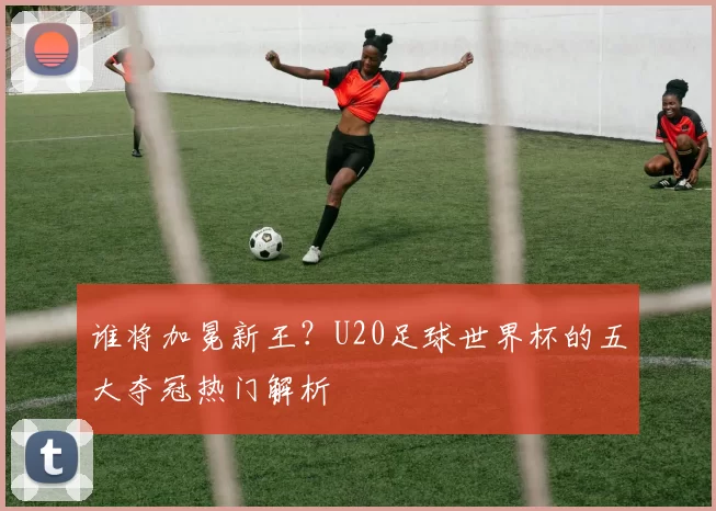 谁将加冕新王？U20足球世界杯的五大夺冠热门解析