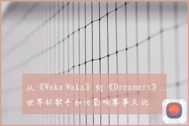 从《Waka Waka》到《Dreamers》：世界杯歌手如何影响赛事文化