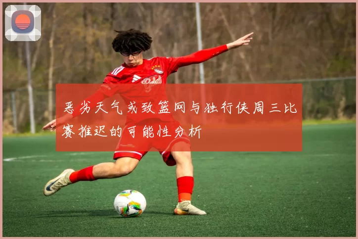 恶劣天气或致篮网与独行侠周三比赛推迟的可能性分析