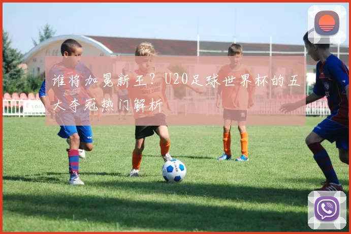 谁将加冕新王？U20足球世界杯的五大夺冠热门解析