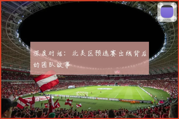 深度对话：北美区预选赛出线背后的团队故事