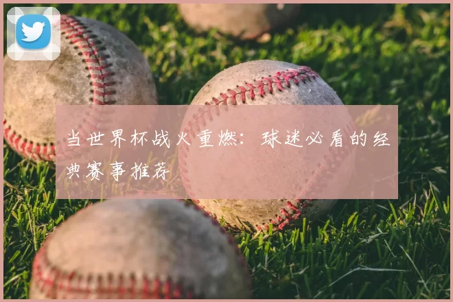 当世界杯战火重燃：球迷必看的经典赛事推荐