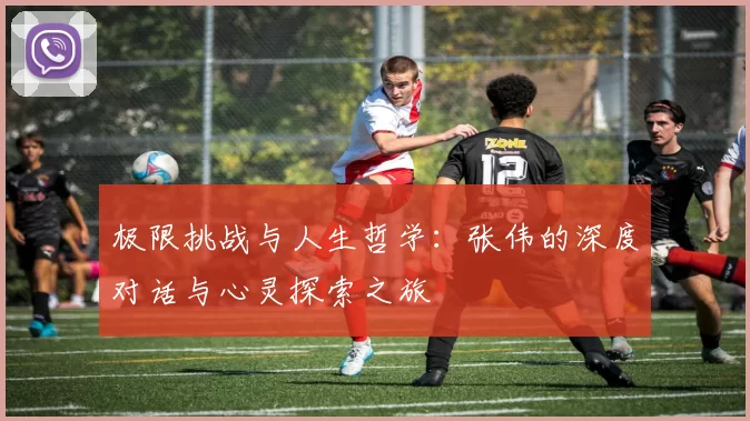 极限挑战与人生哲学：张伟的深度对话与心灵探索之旅