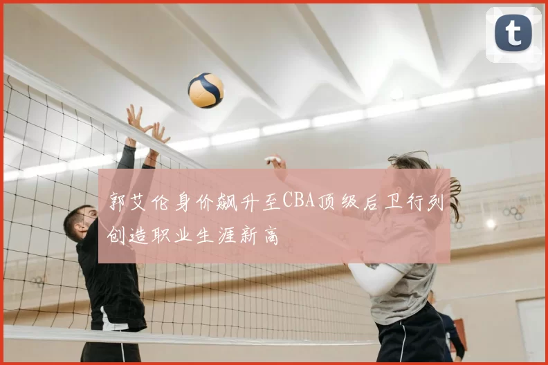 郭艾伦身价飙升至CBA顶级后卫行列创造职业生涯新高
