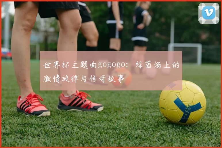 世界杯主题曲gogogo:绿茵场上的激情旋律与传奇故事