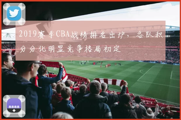 2019赛季CBA战绩排名出炉，各队积分分化明显竞争格局初定