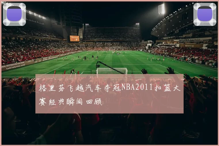 格里芬飞越汽车夺冠NBA2011扣篮大赛经典瞬间回顾