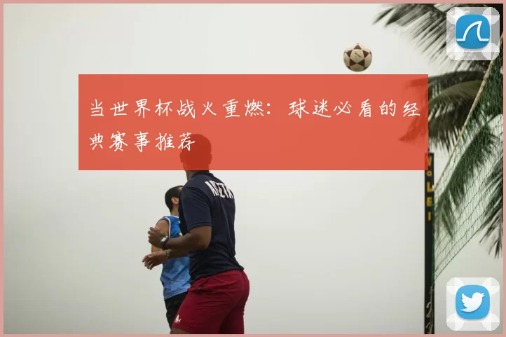 当世界杯战火重燃：球迷必看的经典赛事推荐