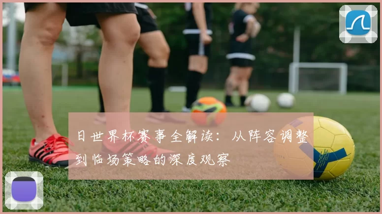 日世界杯赛事全解读：从阵容调整到临场策略的深度观察