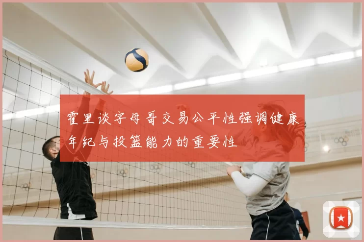 霍里谈字母哥交易公平性强调健康年纪与投篮能力的重要性