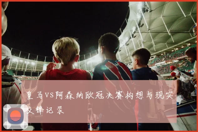 皇马vs阿森纳欧冠决赛构想与现实交锋记录