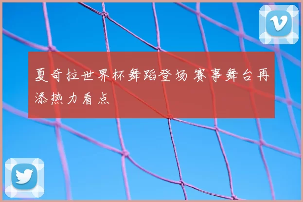 夏奇拉世界杯舞蹈登场 赛事舞台再添热力看点