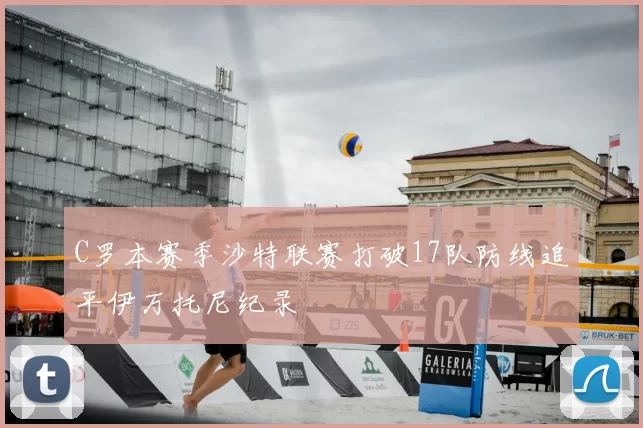 C罗本赛季沙特联赛打破17队防线追平伊万托尼纪录